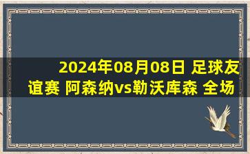 2024年08月08日 足球友谊赛 阿森纳vs勒沃库森 全场录像